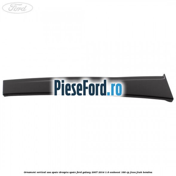 Ornament vertical usa spate dreapta spate Ford Galaxy 2007-2014 1.6 EcoBoost 160 cp JTWA, JTWB benzina