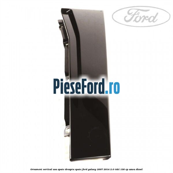 Ornament vertical usa spate dreapta spate Ford Galaxy 2007-2014 2.0 TDCi 130 cp Ornament vertical usa spate dreapta spate Ford Galaxy 2007-2014 2.0 TDCi 130 cp AZWA diesel