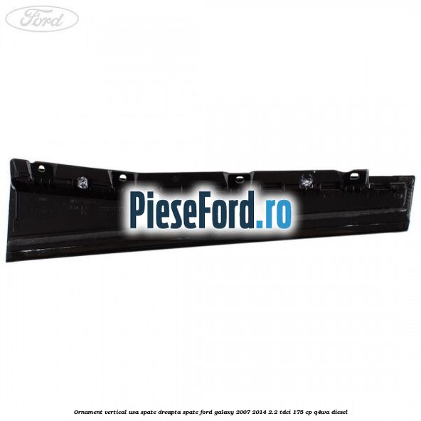 Ornament vertical usa spate dreapta spate Ford Galaxy 2007-2014 2.2 TDCi 175 cp Ornament vertical usa spate dreapta spate Ford Galaxy 2007-2014 2.2 TDCi 175 cp Q4WA diesel