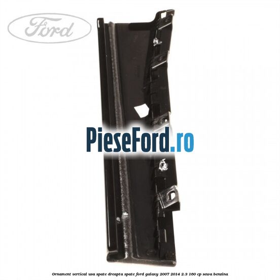 Ornament vertical usa spate dreapta spate Ford Galaxy 2007-2014 2.3 160 cp Ornament vertical usa spate dreapta spate Ford Galaxy 2007-2014 2.3 160 cp SEWA benzina