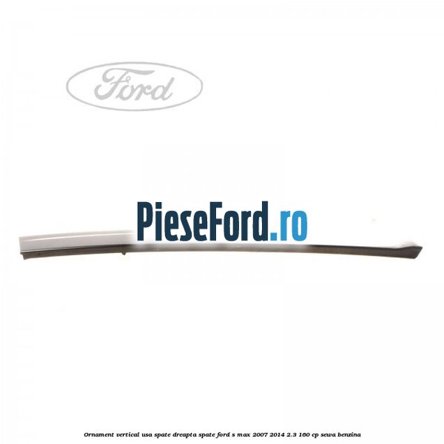 Ornament vertical usa spate dreapta spate Ford S-Max 2007-2014 2.3 160 cp Ornament vertical usa spate dreapta spate Ford S-Max 2007-2014 2.3 160 cp SEWA benzina