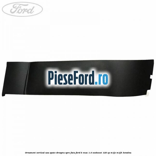 Ornament vertical usa spate dreapta spre fata Ford B-Max 1.0 EcoBoost 125 cp M1JE, M1JH benzina