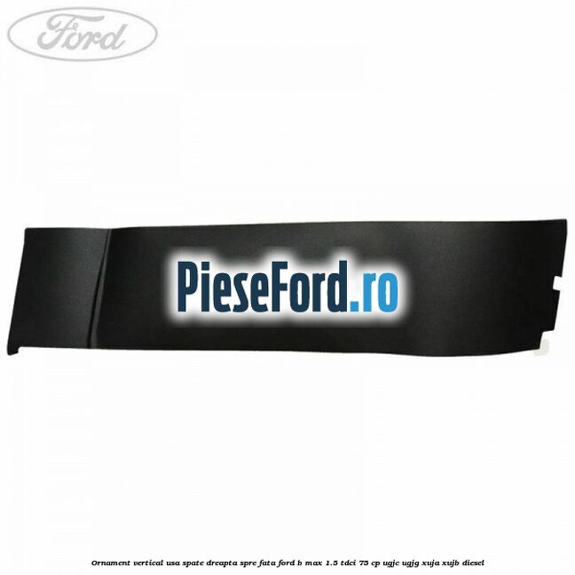 Ornament vertical usa spate dreapta spre fata Ford B-Max 1.5 TDCi 75 cp UGJC, UGJG, XUJA, XUJB diesel