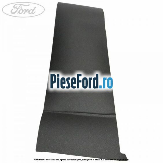 Ornament vertical usa spate dreapta spre fata Ford B-Max 1.6 TDCi 95 cp Ornament vertical usa spate dreapta spre fata Ford B-Max 1.6 TDCi 95 cp T3JB diesel