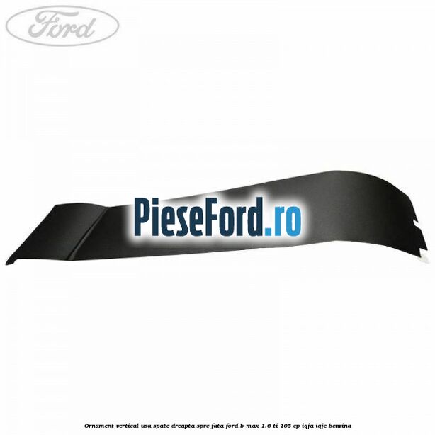 Ornament vertical usa spate dreapta spre fata Ford B-Max 1.6 Ti 105 cp IQJA, IQJC benzina