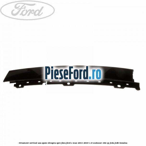 Ornament vertical usa spate dreapta spre fata Ford C-Max 2011-2015 1.6 EcoBoost 182 cp Ornament vertical usa spate dreapta spre fata Ford C-Max 2011-2015 1.6 EcoBoost 182 cp JTDA, JTDB benzina