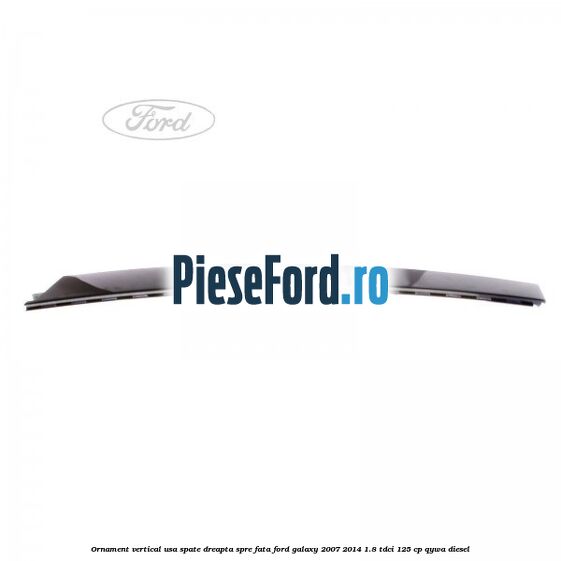Ornament vertical usa spate dreapta spre fata Ford Galaxy 2007-2014 1.8 TDCi 125 cp QYWA diesel
