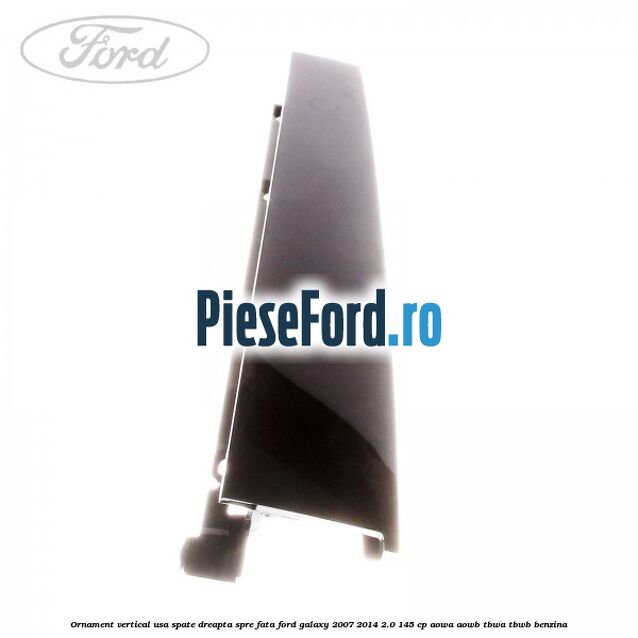 Ornament vertical usa spate dreapta spre fata Ford Galaxy 2007-2014 2.0 145 cp Ornament vertical usa spate dreapta spre fata Ford Galaxy 2007-2014 2.0 145 cp AOWA, AOWB, TBWA, TBWB benzina