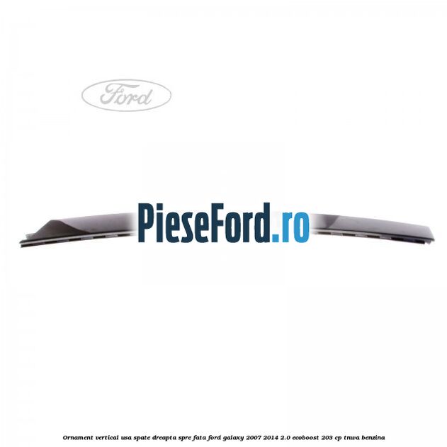Ornament vertical usa spate dreapta spre fata Ford Galaxy 2007-2014 2.0 EcoBoost 203 cp TNWA benzina