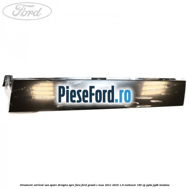 Ornament vertical usa spate dreapta spre fata Ford Grand C-Max 2011-2015 1.6 EcoBoost 150 cp Ornament vertical usa spate dreapta spre fata Ford Grand C-Max 2011-2015 1.6 EcoBoost 150 cp JQDA, JQDB benzina