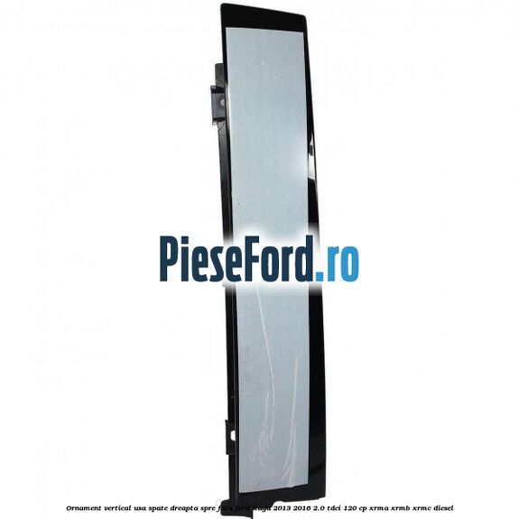 Ornament vertical usa spate dreapta spre fata Ford Kuga 2013-2016 2.0 TDCi 120 cp XRMA, XRMB, XRMC diesel