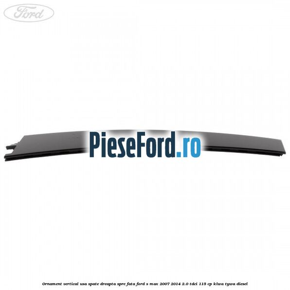 Ornament vertical usa spate dreapta spre fata Ford S-Max 2007-2014 2.0 TDCi 115 cp KLWA, TYWA diesel