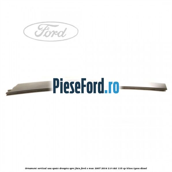 Ornament vertical usa spate dreapta spre fata Ford S-Max 2007-2014 2.0 TDCi 115 cp KLWA, TYWA diesel