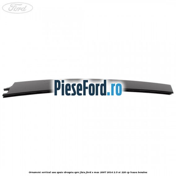 Ornament vertical usa spate dreapta spre fata Ford S-Max 2007-2014 2.5 ST 220 cp HUWA benzina