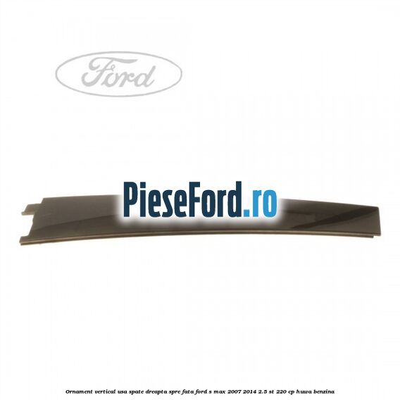 Ornament vertical usa spate dreapta spre fata Ford S-Max 2007-2014 2.5 ST 220 cp HUWA benzina