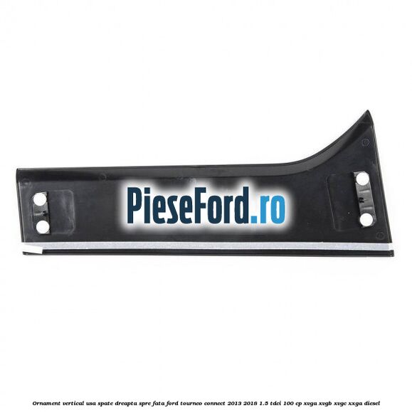Ornament vertical usa spate dreapta spre fata Ford Tourneo Connect 2013-2018 1.5 TDCi 100 cp XVGA, XVGB, XVGC, XXGA diesel