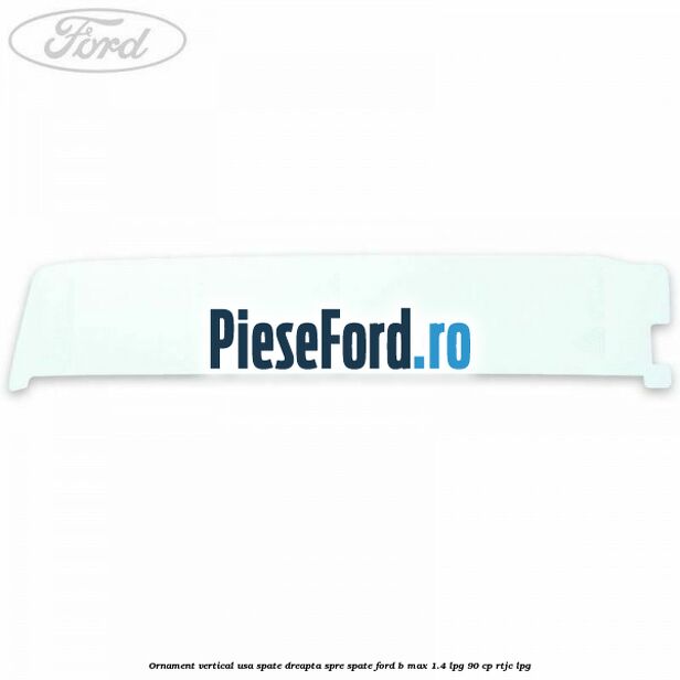 Ornament vertical usa spate dreapta spre spate Ford B-Max 1.4 LPG 90 cp RTJC LPG
