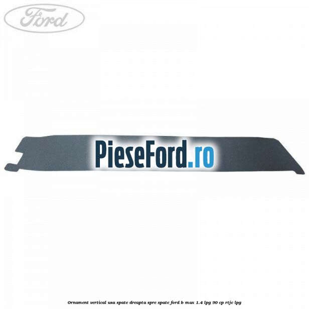 Ornament vertical usa spate dreapta spre spate Ford B-Max 1.4 LPG 90 cp RTJC LPG