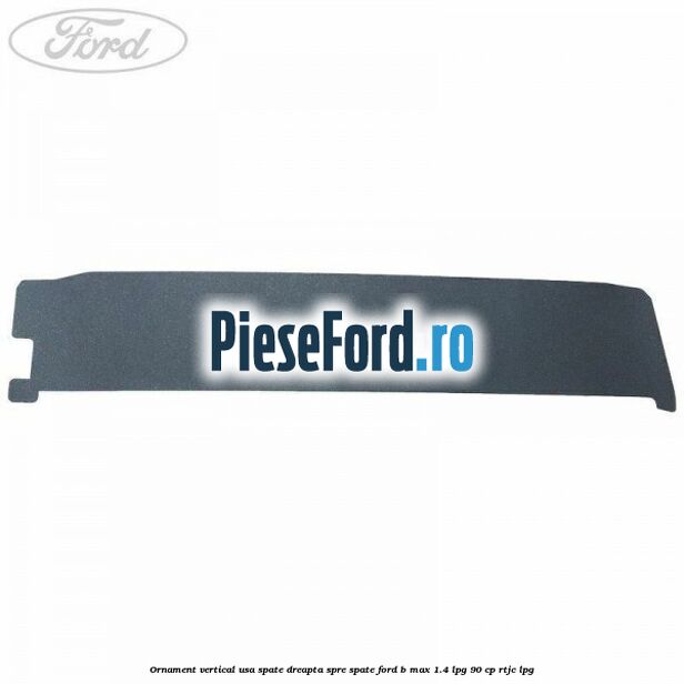 Ornament vertical usa spate dreapta spre spate Ford B-Max 1.4 LPG 90 cp RTJC LPG