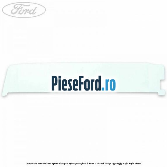 Ornament vertical usa spate dreapta spre spate Ford B-Max 1.5 TDCi 75 cp Ornament vertical usa spate dreapta spre spate Ford B-Max 1.5 TDCi 75 cp UGJC, UGJG, XUJA, XUJB diesel