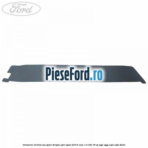 Ornament vertical usa spate dreapta spre spate Ford B-Max 1.5 TDCi 75 cp Ornament vertical usa spate dreapta spre spate Ford B-Max 1.5 TDCi 75 cp UGJC, UGJG, XUJA, XUJB diesel