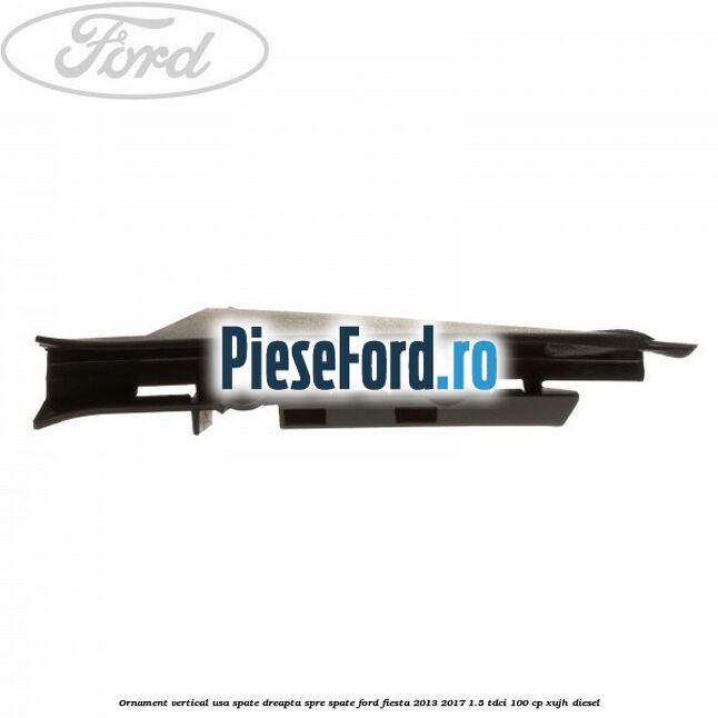 Ornament vertical usa spate dreapta spre spate Ford Fiesta 2013-2017 1.5 TDCi 100 cp XUJH diesel