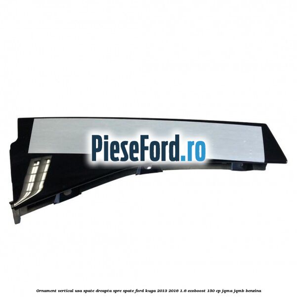 Ornament vertical usa spate dreapta spre spate Ford Kuga 2013-2016 1.6 EcoBoost 150 cp JQMA, JQMB benzina