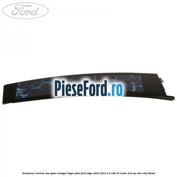 Ornament vertical usa spate stanga inspre fata Ford Edge 2016-2018 2.0 TDCi Bi-Turbo 210 cp T9CE, T9CF diesel