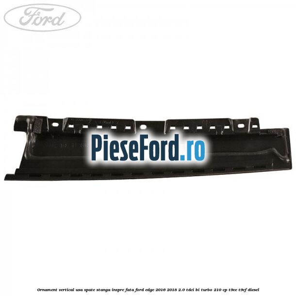Ornament vertical usa spate stanga inspre fata Ford Edge 2016-2018 2.0 TDCi Bi-Turbo 210 cp T9CE, T9CF diesel