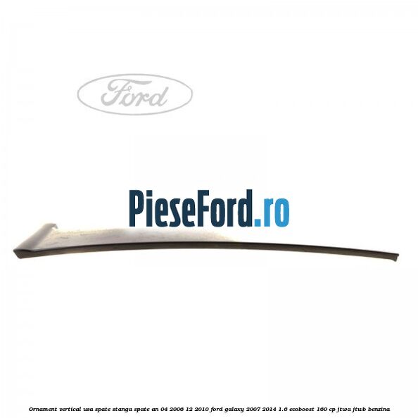 Ornament vertical usa spate stanga spate an 04/2006-12/2010 Ford Galaxy 2007-2014 1.6 EcoBoost 160 cp JTWA, JTWB benzina