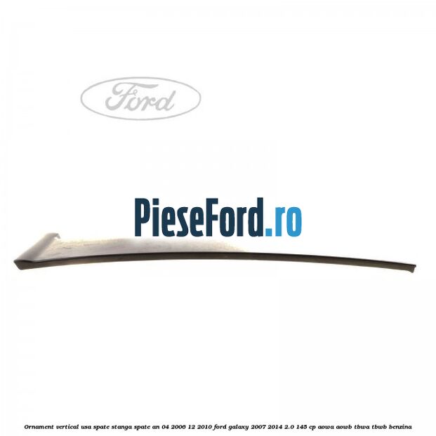 Ornament vertical usa spate stanga spate an 04/2006-12/2010 Ford Galaxy 2007-2014 2.0 145 cp AOWA, AOWB, TBWA, TBWB benzina