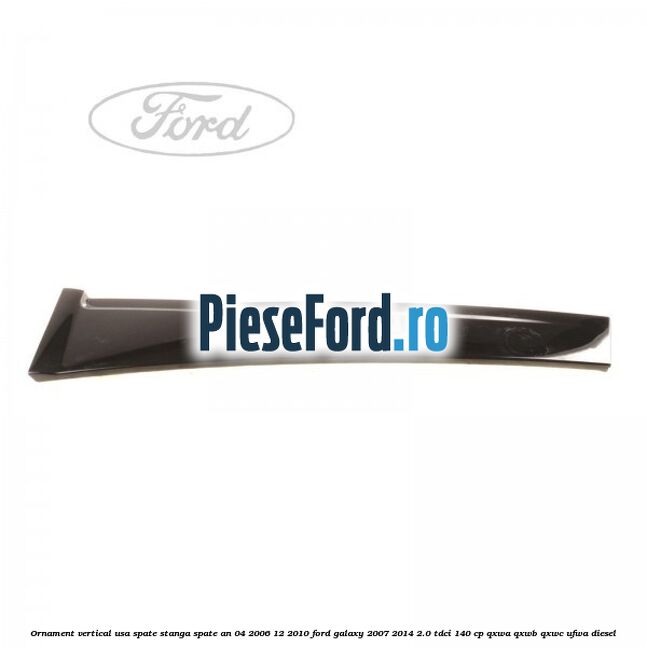 Ornament vertical usa spate stanga spate an 04/2006-12/2010 Ford Galaxy 2007-2014 2.0 TDCi 140 cp Ornament vertical usa spate stanga spate an 04/2006-12/2010 Ford Galaxy 2007-2014 2.0 TDCi 140 cp QXWA, QXWB, QXWC, UFWA diesel