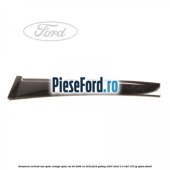 Ornament vertical usa spate stanga spate an 04/2006-12/2010 Ford Galaxy 2007-2014 2.2 TDCi 175 cp Ornament vertical usa spate stanga spate an 04/2006-12/2010 Ford Galaxy 2007-2014 2.2 TDCi 175 cp Q4WA diesel