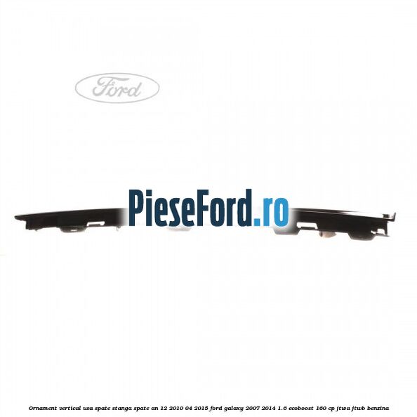 Ornament vertical usa spate stanga spate an 12/2010-04/2015 Ford Galaxy 2007-2014 1.6 EcoBoost 160 cp JTWA, JTWB benzina