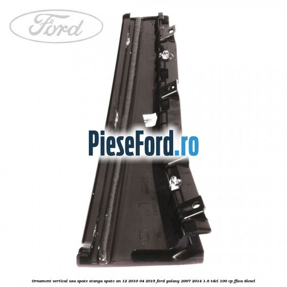 Ornament vertical usa spate stanga spate an 12/2010-04/2015 Ford Galaxy 2007-2014 1.8 TDCi 100 cp Ornament vertical usa spate stanga spate an 12/2010-04/2015 Ford Galaxy 2007-2014 1.8 TDCi 100 cp FFWA diesel