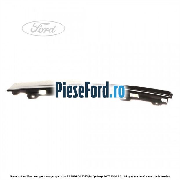 Ornament vertical usa spate stanga spate an 12/2010-04/2015 Ford Galaxy 2007-2014 2.0 145 cp Ornament vertical usa spate stanga spate an 12/2010-04/2015 Ford Galaxy 2007-2014 2.0 145 cp AOWA, AOWB, TBWA, TBWB benzina