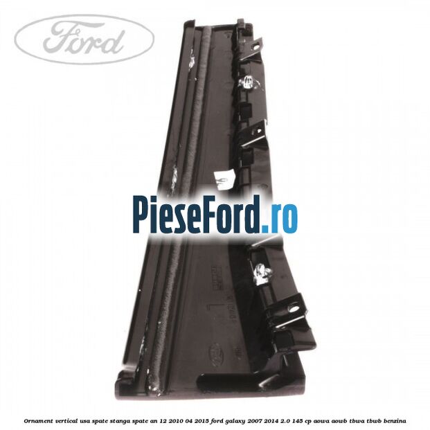 Ornament vertical usa spate stanga spate an 12/2010-04/2015 Ford Galaxy 2007-2014 2.0 145 cp Ornament vertical usa spate stanga spate an 12/2010-04/2015 Ford Galaxy 2007-2014 2.0 145 cp AOWA, AOWB, TBWA, TBWB benzina