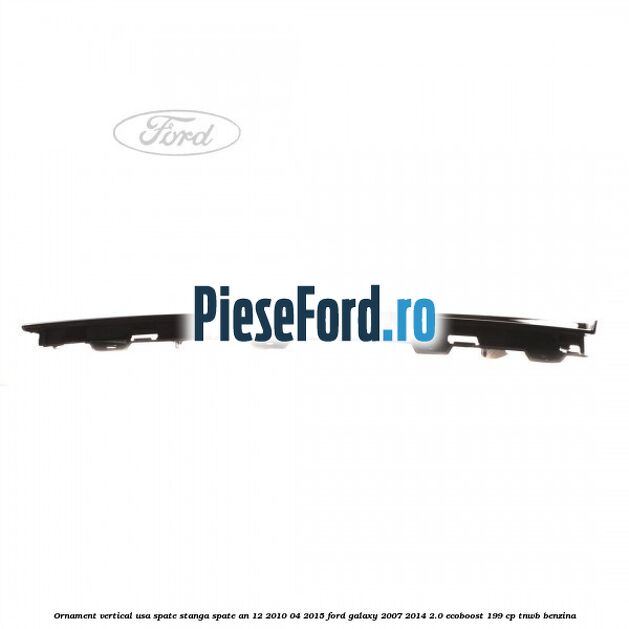 Ornament vertical usa spate stanga spate an 12/2010-04/2015 Ford Galaxy 2007-2014 2.0 EcoBoost 199 cp Ornament vertical usa spate stanga spate an 12/2010-04/2015 Ford Galaxy 2007-2014 2.0 EcoBoost 199 cp TNWB benzina