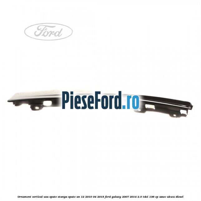 Ornament vertical usa spate stanga spate an 12/2010-04/2015 Ford Galaxy 2007-2014 2.0 TDCi 136 cp Ornament vertical usa spate stanga spate an 12/2010-04/2015 Ford Galaxy 2007-2014 2.0 TDCi 136 cp AZWC, UKWA diesel