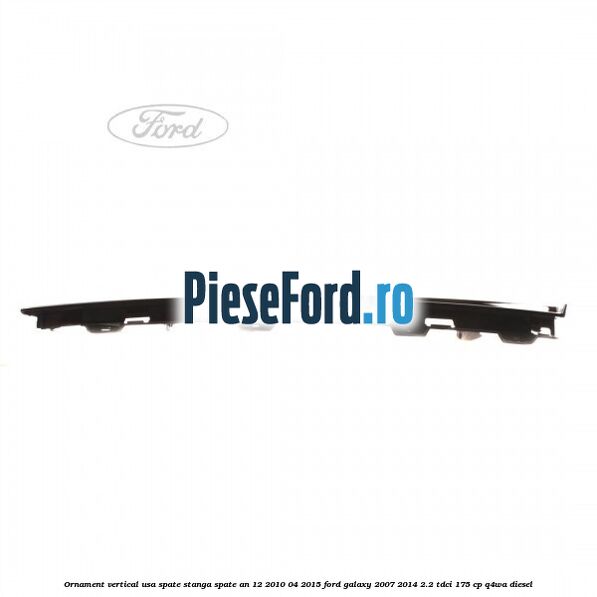 Ornament vertical usa spate stanga spate an 12/2010-04/2015 Ford Galaxy 2007-2014 2.2 TDCi 175 cp Ornament vertical usa spate stanga spate an 12/2010-04/2015 Ford Galaxy 2007-2014 2.2 TDCi 175 cp Q4WA diesel