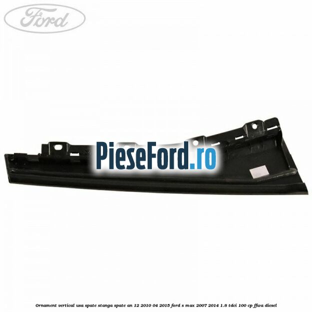 Ornament vertical usa spate stanga spate an 12/2010-04/2015 Ford S-Max 2007-2014 1.8 TDCi 100 cp FFWA diesel