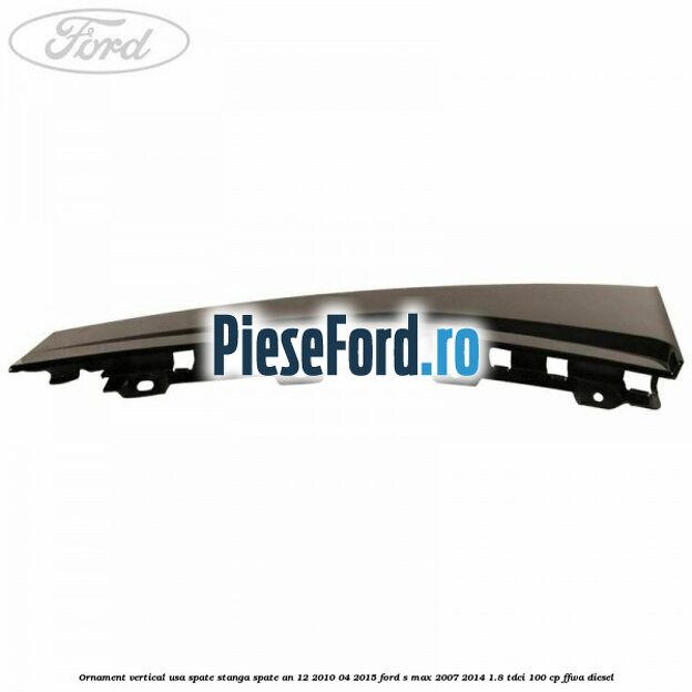 Ornament vertical usa spate stanga spate an 12/2010-04/2015 Ford S-Max 2007-2014 1.8 TDCi 100 cp FFWA diesel