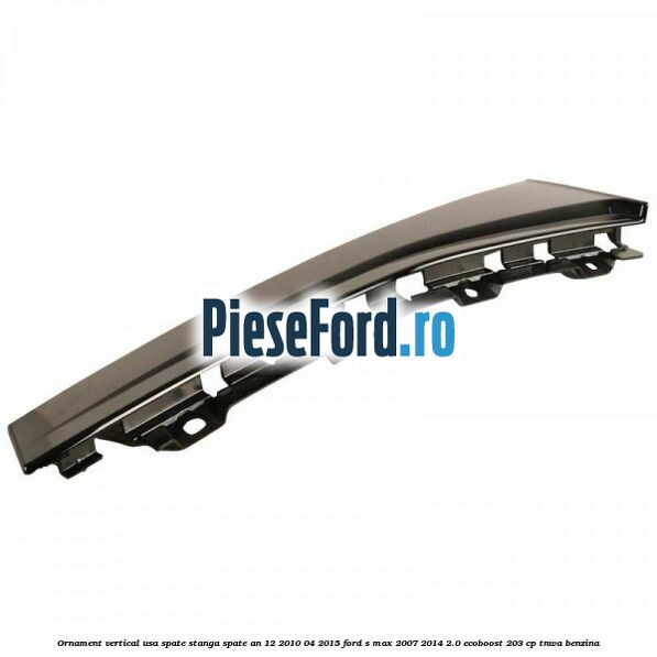 Ornament vertical usa spate stanga spate an 12/2010-04/2015 Ford S-Max 2007-2014 2.0 EcoBoost 203 cp TNWA benzina