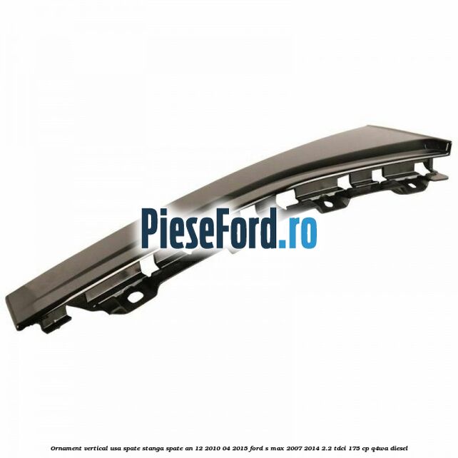 Ornament vertical usa spate stanga spate an 12/2010-04/2015 Ford S-Max 2007-2014 2.2 TDCi 175 cp Q4WA diesel