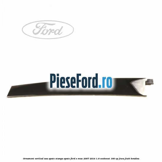 Ornament vertical usa spate stanga spate Ford S-Max 2007-2014 1.6 EcoBoost 160 cp JTWA, JTWB benzina