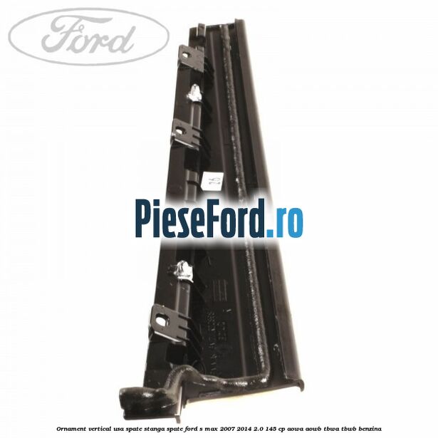 Ornament vertical usa spate stanga spate Ford S-Max 2007-2014 2.0 145 cp AOWA, AOWB, TBWA, TBWB benzina