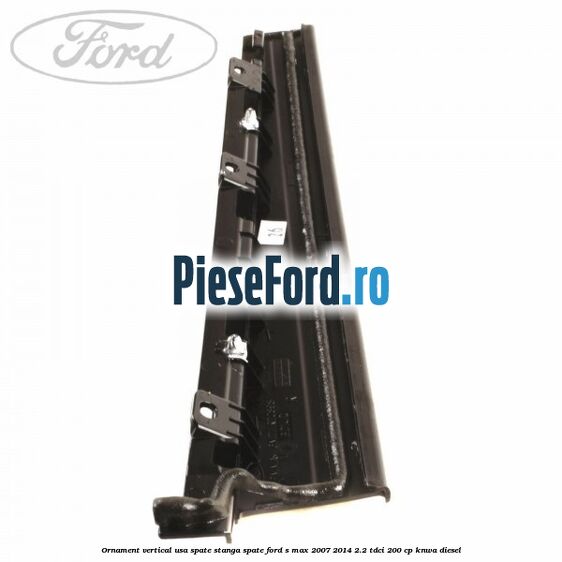 Ornament vertical usa spate stanga spate Ford S-Max 2007-2014 2.2 TDCi 200 cp Ornament vertical usa spate stanga spate Ford S-Max 2007-2014 2.2 TDCi 200 cp KNWA diesel