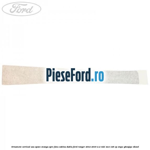 Ornament vertical usa spate stanga spre fata cabina dubla Ford Ranger 2012-2015 2.2 TDCi 4x4 125 cp Ornament vertical usa spate stanga spre fata cabina dubla Ford Ranger 2012-2015 2.2 TDCi 4x4 125 cp ENQW, GBVAJQW diesel