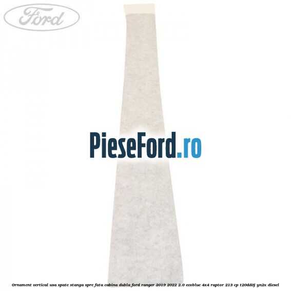 Ornament vertical usa spate stanga spre fata cabina dubla Ford Ranger 2019-2022 2.0 EcoBlue 4x4 Raptor 213 cp Ornament vertical usa spate stanga spre fata cabina dubla Ford Ranger 2019-2022 2.0 EcoBlue 4x4 Raptor 213 cp T20DD0J, YN2X diesel