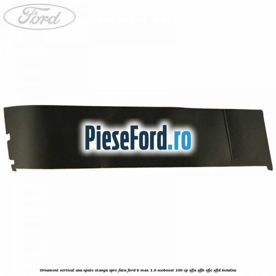 Ornament vertical usa spate stanga spre fata Ford B-Max 1.0 EcoBoost 100 cp SFJA, SFJB, SFJC, SFJD benzina